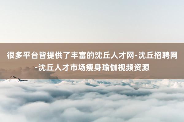 很多平台皆提供了丰富的沈丘人才网-沈丘招聘网-沈丘人才市场瘦身瑜伽视频资源