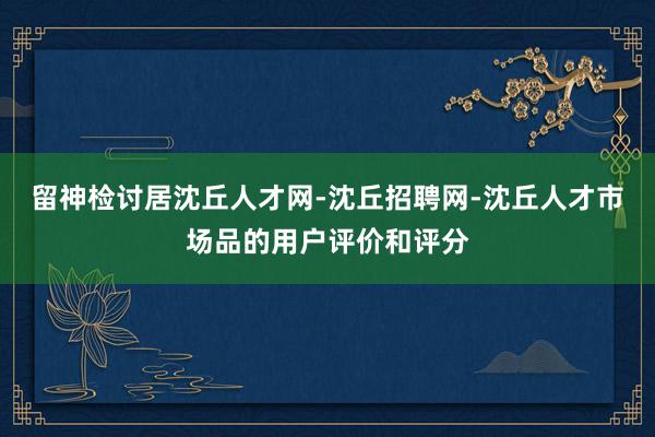 留神检讨居沈丘人才网-沈丘招聘网-沈丘人才市场品的用户评价和评分